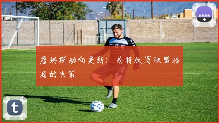 詹姆斯动向更新：或将改写联盟格局的决策