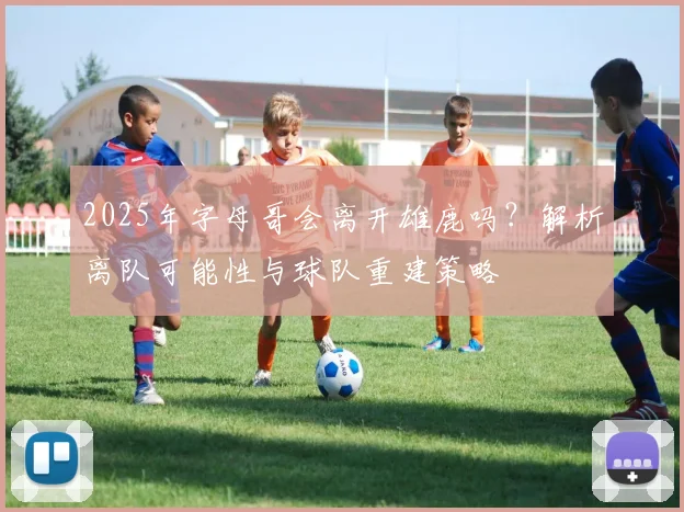 2025年字母哥会离开雄鹿吗？解析离队可能性与球队重建策略
