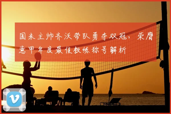 国米主帅齐沃带队勇夺双冠，荣膺意甲年度最佳教练称号解析