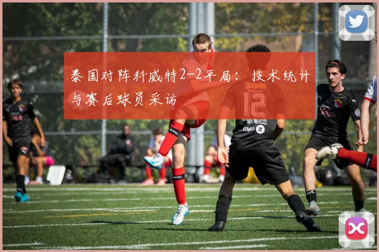 泰国对阵科威特2-2平局:技术统计与赛后球员采访