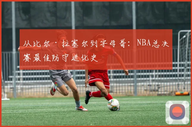 从比尔·拉塞尔到字母哥:NBA总决赛最佳防守进化史