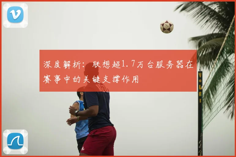 深度解析：联想超1.7万台服务器在赛事中的关键支撑作用