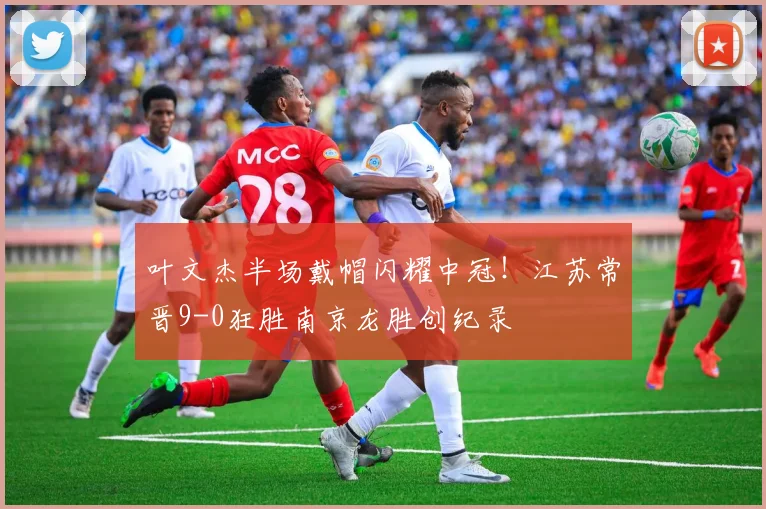 叶文杰半场戴帽闪耀中冠！江苏常晋9-0狂胜南京龙胜创纪录