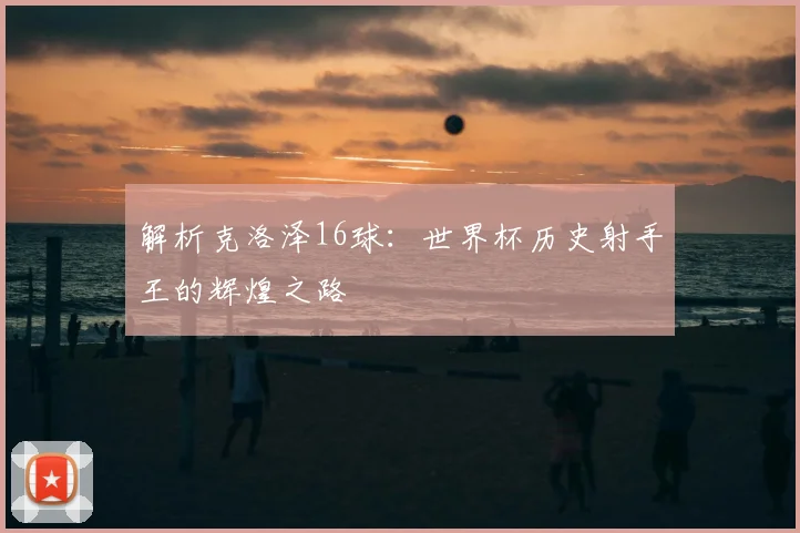 解析克洛泽16球:世界杯历史射手王的辉煌之路