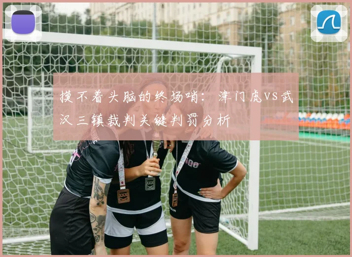 摸不着头脑的终场哨：津门虎vs武汉三镇裁判关键判罚分析