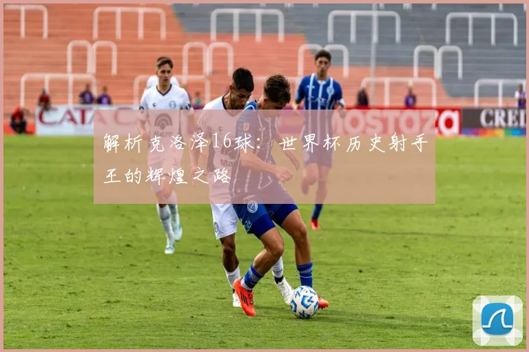 解析克洛泽16球：世界杯历史射手王的辉煌之路